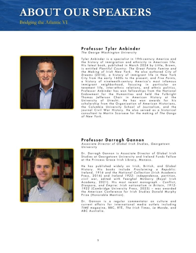 Blue, black, yellow, and white theme that says, "Professor Tyler Anbinder The George Washington University Tyler Anbinder is a specialist in 19th-century America and the history of immigration and ethnicity in American life. His latest book, published in March 2024 by Little, Brown, is entitled Plentiful Country: The Great Potato Famine and the Making of Irish New York. He also authored City of Dreams (2016), a history of immigrant life in New York City from the early 1600s to the present, and Five Points, a history of nineteenth-century America's most infamous immigrant neighborhood, focusing in particular on tenement life, inter-ethnic relations, and ethnic politics. Professor Anbinder has won fellowships from the National Endowment for the Humanities and held the Fulbright Thomas Jefferson Chair in American History at the University of Utrecht. He has won awards for his scholarship from the Organization of American Historians, the Columbia University School of Journalism, and the journal Civil War History. He also served as a historical consultant to Martin Scorsese for the making of The Gangs of New York." and "Professor Darragh Gannon Associate Director of Global Irish Studies, Georgetown University Dr. Darragh Gannon is Associate Director of Global Irish Studies at Georgetown University and Ireland Funds Fellow at the Princess Grace Irish Library, Monaco. He has published widely on Irish, British, and Global History. His books include Proclaiming a Republic: Ireland, 1916 and the National Collection (Irish Academic Press, 2016) and Ireland 1922: independence, partition, civil war, edited with Fearghal McGarry (Royal Irish Academy, 2021). His most recent monograph - Conflict, Diaspora, and Empire: Irish nationalism in Britain, 1912-1922 (Cambridge University Press, 2023) – was awarded the American Conference for Irish Studies Donald Murphy Prize (Honorable Mention). Dr. Gannon is a regular commentator on culture and current affairs for international media outlets including TIME magazine, BBC, RTÉ, The Irish Times, Le Monde, and ABC Australia."