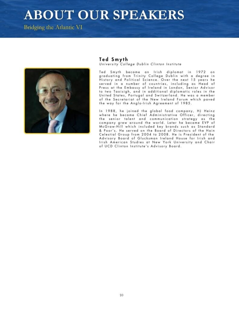 Blue, black, yellow, and white theme that says, "Ted Smyth University College Dublin Clinton Institute Ted Smyth became an Irish diplomat in 1972 on graduating from Trinity College Dublin with a degree in History and Political Science. Over the next 15 years he served in a number of countries, including as Head of Press at the Embassy of Ireland in London, Senior Advisor to two Taoisigh, and in additional diplomatic roles in the United States, Portugal and Switzerland. He was a member of the Secretariat of the New Ireland Forum which paved the way for the Anglo-Irish Agreement of 1985. In 1988, he joined the global food company, HJ Heinz where he became Chief Administrative Officer, directing the senior talent and communication strategy as the company grew around the world. Later he became EVP of McGraw-Hill which included key brands such as Standard & Poor's. He served on the Board of Directors of the Hain Celestial Group from 2004 to 2008. He is President of the Advisory Board of Glucksman Ireland House for Irish and Irish American Studies at New York University and Chair of UCD Clinton Institute's Advisory Board."
