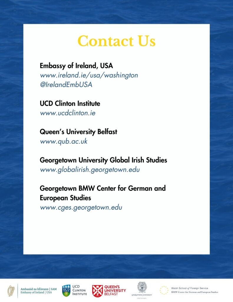 Blue, black, yellow, and white theme that says, "Contact Us, Embassy of Ireland, USA www.ireland.ie/usa/washington, @IrelandEmbUSA, UCD Clinton Institute www.ucdclinton.ie, Queen's University Belfast, www.qub.ac.uk, Georgetown University Global Irish Studies www.globalirish.georgetown.edu, Georgetown BMW Center for German and European Studies www.cges.georgetown.edu"