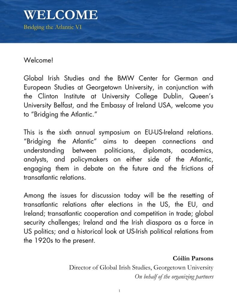 Black text on white background that reads, "Welcome! Global Irish Studies and the BMW Center for German and European Studies at Georgetown University, in conjunction with the Clinton Institute at University College Dublin, Queen's University Belfast, and the Embassy of Ireland USA, welcome you to "Bridging the Atlantic." This is the sixth annual symposium on EU-US-Ireland relations. "Bridging the Atlantic" aims to deepen connections and understanding between politicians, diplomats, academics, analysts, and policymakers on either side of the Atlantic, engaging them in debate on the future and the frictions of transatlantic relations. Among the issues for discussion today will be the resetting of transatlantic relations after elections in the US, the EU, and Ireland; transatlantic cooperation and competition in trade; global security challenges; Ireland and the Irish diaspora as a force in US politics; and a historical look at US-Irish political relations from the 1920s to the present. Cóilín Parsons Director of Global Irish Studies, Georgetown University On behalf of the organizing partners"