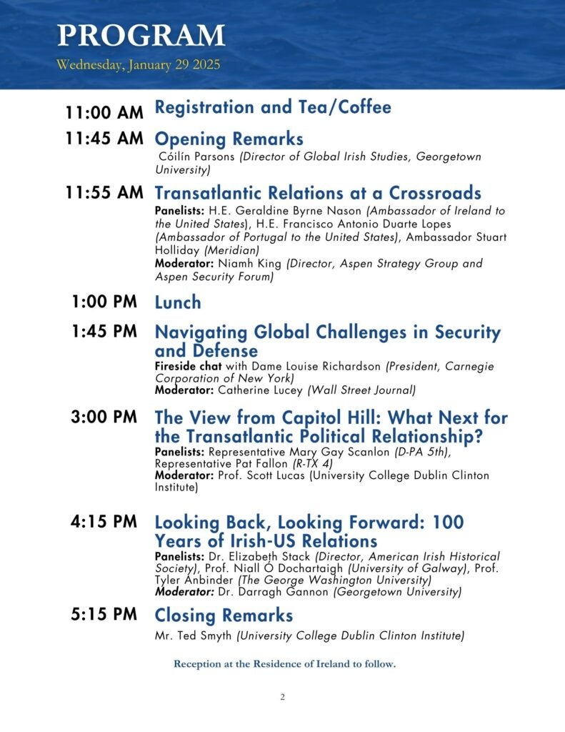 Blue, black, and white themed program for the event. Text reads: 11:00 AM Registration and Tea/Coffee, 11:45 AM Opening Remarks Cóilín Parsons (Director of Global Irish Studies, Georgetown University), 11:55 AM Transatlantic Relations at a Crossroads Panelists: H.E. Geraldine Byrne Nason (Ambassador of Ireland to the United States), H.E. Francisco Antonio Duarte Lopes (Ambassador of Portugal to the United States), Ambassador Stuart Holliday (Meridian) Moderator: Niamh King (Director, Aspen Strategy Group and Aspen Security Forum), 1:00 PM Lunch, 1:45 PM Navigating Global Challenges in Security and Defense Fireside chat with Dame Louise Richardson (President, Carnegie Corporation of New York) Moderator: Catherine Lucey (Wall Street Journal), 3:00 PM The View from Capitol Hill: What Next for the Transatlantic Political Relationship? Panelists: Representative Mary Gay Scanlon (D-PA 5th), Representative Pat Fallon (R-TX 4) Moderator: Prof. Scott Lucas (University College Dublin Clinton Institute), 4:15 PM Looking Back, Looking Forward: 100 Years of Irish-US Relations Panelists: Dr. Elizabeth Stack (Director, American Irish Historical Society), Prof. Niall Ó Dochartaigh (University of Galway), Prof. Tyler Anbinder (The George Washington University) Moderator: Dr. Darragh Gannon (Georgetown University), 5:15 PM Closing Remarks Mr. Ted Smyth (University College Dublin Clinton Institute), Reception at the Residence of Ireland to follow