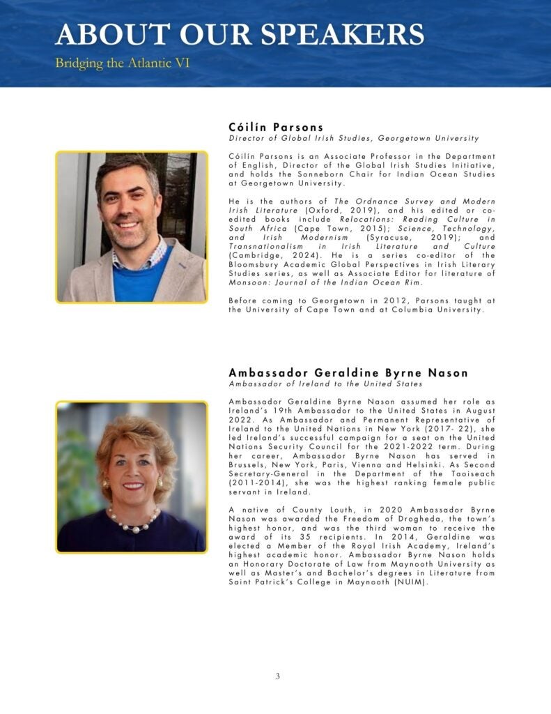 Blue, black, yellow, and white theme that says, "Cóilín Parsons Director of Global Irish Studies, Georgetown University Cóilín Parsons is an Associate Professor in the Department of English, Director of the Global Irish Studies Initiative, and holds the Sonneborn Chair for Indian Ocean Studies at Georgetown University. He is the authors of The Ordnance Survey and Modern Irish Literature (Oxford, 2019), and his edited or co-edited books include Relocations: Reading Culture in South Africa (Cape Town, 2015); Science, Technology, and Irish Modernism (Syracuse, 2019); and Transnationalism in Irish Literature and Culture (Cambridge, 2024). He is a series co-editor of the Bloomsbury Academic Global Perspectives in Irish Literary Studies series, as well as Associate Editor for literature of Monsoon: Journal of the Indian Ocean Rim. Before coming to Georgetown in 2012, Parsons taught at the University of Cape Town and at Columbia University." and "Ambassador Geraldine Byrne Nason Ambassador of Ireland to the United States Ambassador Geraldine Byrne Nason assumed her role as Ireland's 19th Ambassador to the United States in August 2022. As Ambassador and Permanent Representative of Ireland to the United Nations in New York (2017- 22), she led Ireland's successful campaign for a seat on the United Nations Security Council for the 2021-2022 term. During her career, Ambassador Byrne Nason has served in Brussels, New York, Paris, Vienna and Helsinki. As Second Secretary-General in the Department of the Taoiseach (2011-2014), she was the highest ranking female public servant in Ireland. A native of County Louth, in 2020 Ambassador Byrne Nason was awarded the Freedom of Drogheda, the town's highest honor, and was the third woman to receive the award of its 35 recipients. In 2014, Geraldine was elected a Member of the Royal Irish Academy, Ireland's highest academic honor. Ambassador Byrne Nason holds an Honorary Doctorate of Law from Maynooth University as well as Master's and Bachelor's degrees in Literature from Saint Patrick's College in Maynooth (NUIM). "