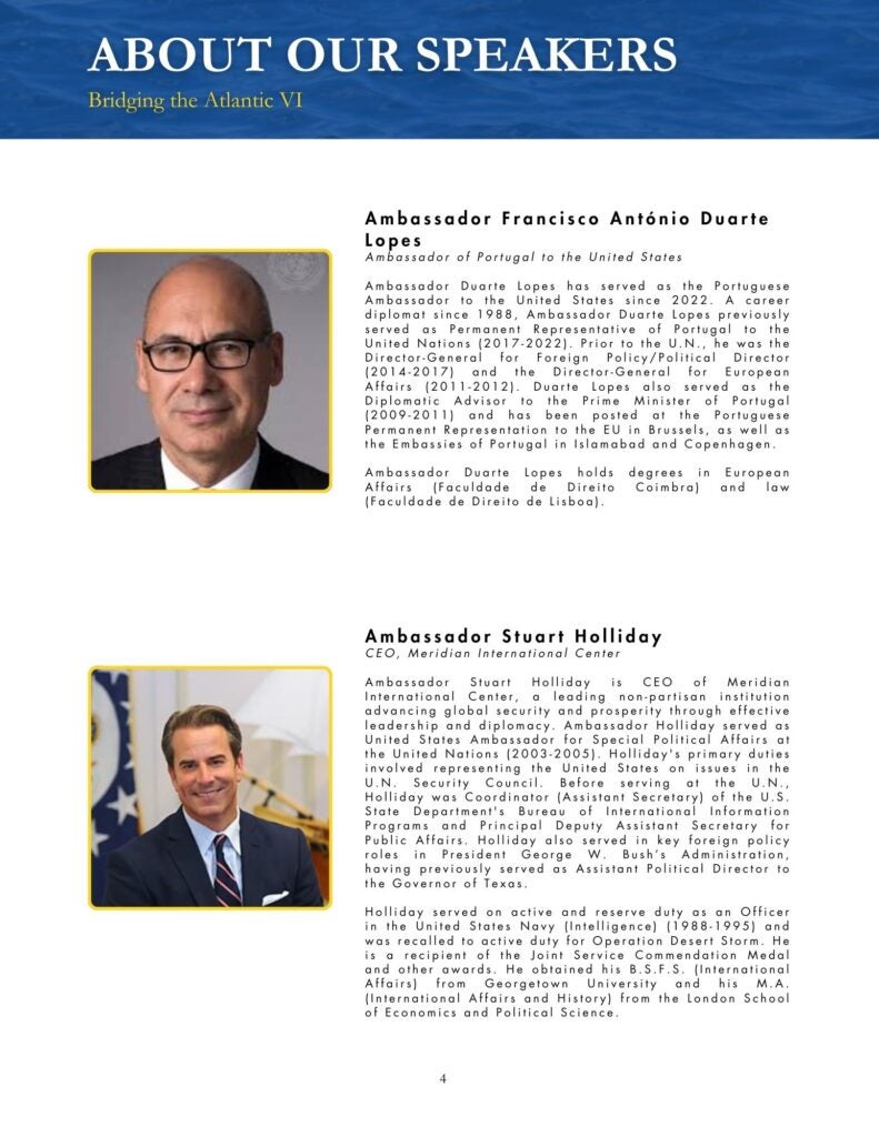 Blue, black, yellow, and white theme that says, "Ambassador Francisco António Duarte Lopes Ambassador of Portugal to the United States Ambassador Duarte Lopes has served as the Portuguese Ambassador to the United States since 2022. A career diplomat since 1988, Ambassador Duarte Lopes previously served as Permanent Representative of Portugal to the United Nations (2017-2022). Prior to the U.N., he was the Director-General for Foreign Policy/Political Director (2014-2017) and the Director-General for European Affairs (2011-2012). Duarte Lopes also served as the Diplomatic Advisor to the Prime Minister of Portugal (2009-2011) and has been posted at the Portuguese Permanent Representation to the EU in Brussels, as well as the Embassies of Portugal in Islamabad and Copenhagen. Ambassador Duarte Lopes holds degrees in European Affairs (Faculdade de Direito Coimbra) and law (Faculdade de Direito de Lisboa)." and "Ambassador Stuart Holliday CEO, Meridian International Center Ambassador Stuart Holliday is CEO of Meridian International Center, a leading non-partisan institution advancing global security and prosperity through effective leadership and diplomacy. Ambassador Holliday served as United States Ambassador for Special Political Affairs at the United Nations (2003-2005). Holliday's primary duties involved representing the United States on issues in the U.N. Security Council. Before serving at the U.N., Holliday was Coordinator (Assistant Secretary) of the U.S. State Department's Bureau of International Information Programs and Principal Deputy Assistant Secretary for Public Affairs. Holliday also served in key foreign policy roles in President George W. Bush's Administration, having previously served as Assistant Political Director to the Governor of Texas. Holliday served on active and reserve duty as an Officer in the United States Navy (Intelligence) (1988-1995) and was recalled to active duty for Operation Desert Storm. He is a recipient of the Joint Service Commendation Medal and other awards. He obtained his B.S.F.S. (International Affairs) from Georgetown University and his M.A. (International Affairs and History) from the London School of Economics and Political Science."