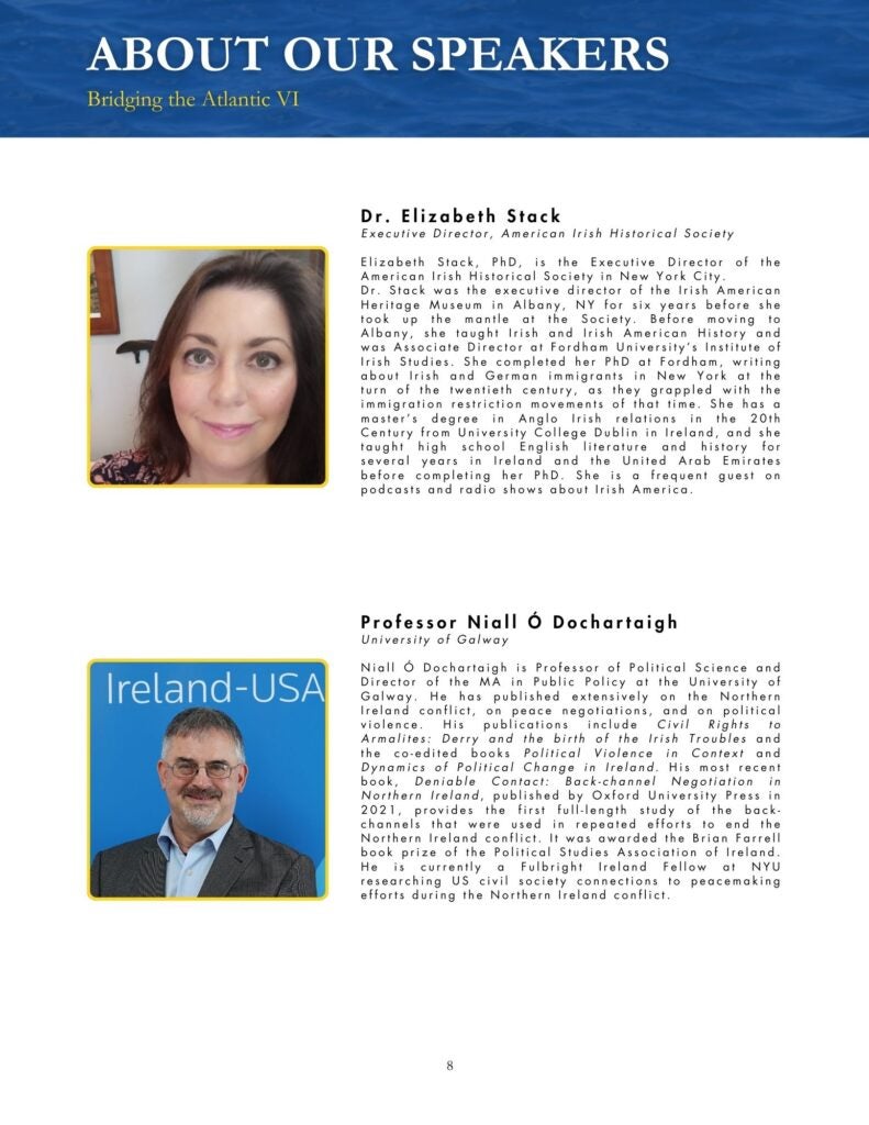 Blue, black, yellow, and white theme that says, "Dr. Elizabeth Stack Executive Director, American Irish Historical Society Elizabeth Stack, PhD, is the Executive Director of the American Irish Historical Society in New York City. Dr. Stack was the executive director of the Irish American Heritage Museum in Albany, NY for six years before she took up the mantle at the Society. Before moving to Albany, she taught Irish and Irish American History and was Associate Director at Fordham University's Institute of Irish Studies. She completed her PhD at Fordham, writing about Irish and German immigrants in New York at the turn of the twentieth century, as they grappled with the immigration restriction movements of that time. She has a master's degree in Anglo Irish relations in the 20th Century from University College Dublin in Ireland, and she taught high school English literature and history for several years in Ireland and the United Arab Emirates before completing her PhD. She is a frequent guest on podcasts and radio shows about Irish America." and "Professor Niall Ó Dochartaigh University of Galway Niall Ó Dochartaigh is Professor of Political Science and Director of the MA in Public Policy at the University of Galway. He has published extensively on the Northern Ireland conflict, on peace negotiations, and on political violence. His publications include Civil Rights to Armalites: Derry and the birth of the Irish Troubles and the co-edited books Political Violence in Context and Dynamics of Political Change in Ireland. His most recent book, Deniable Contact: Back-channel Negotiation in Northern Ireland, published by Oxford University Press in 2021, provides the first full-length study of the back-channels that were used in repeated efforts to end the Northern Ireland conflict. It was awarded the Brian Farrell book prize of the Political Studies Association of Ireland. He is currently a Fulbright Ireland Fellow at NYU researching US civil society connections to peacemaking efforts during the Northern Ireland conflict."